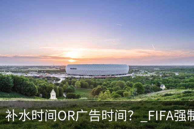 补水时间OR广告时间？ FIFA强制设置补水时间遭多方质疑